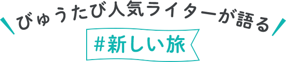 びゅうたび人気ライターが語る#新しい旅